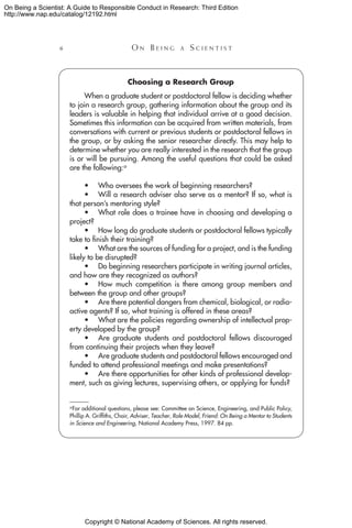 Copyright © National Academy of Sciences. All rights reserved.
On Being a Scientist: A Guide to Responsible Conduct in Research: Third Edition
http://www.nap.edu/catalog/12192.html
 	 O n B e i n g a  S c i e n t i s t
Choosing a Research Group
When a graduate student or postdoctoral fellow is deciding whether
to join a research group, gathering information about the group and its
leaders is valuable in helping that individual arrive at a good decision.
Sometimes this information can be acquired from written materials, from
conversations with current or previous students or postdoctoral fellows in
the group, or by asking the senior researcher directly. This may help to
determine whether you are really interested in the research that the group
is or will be pursuing. Among the useful questions that could be asked
are the following:a
•	 Who oversees the work of beginning researchers?
•	 Will a research adviser also serve as a mentor? If so, what is
that person’s mentoring style?
•	 What role does a trainee have in choosing and developing a
project?
•	How long do graduate students or postdoctoral fellows typically
take to finish their training?
•	 What are the sources of funding for a project, and is the funding
likely to be disrupted?
•	 Do beginning researchers participate in writing journal articles,
and how are they recognized as authors?
•	How much competition is there among group members and
between the group and other groups?
•	 Are there potential dangers from chemical, biological, or radio-
active agents? If so, what training is offered in these areas?
•	 What are the policies regarding ownership of intellectual prop-
erty developed by the group?
•	 Are graduate students and postdoctoral fellows discouraged
from continuing their projects when they leave?
•	 Are graduate students and postdoctoral fellows encouraged and
funded to attend professional meetings and make presentations?
•	 Are there opportunities for other kinds of professional develop-
ment, such as giving lectures, supervising others, or applying for funds?
a For additional questions, please see: Committee on Science, Engineering, and Public Policy,
Phillip A. Griffiths, Chair, Adviser, Teacher, Role Model, Friend: On Being a Mentor to Students
in Science and Engineering, National Academy Press, 1997. 84 pp.
 