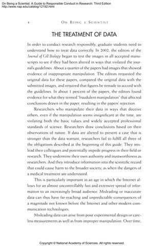 Copyright © National Academy of Sciences. All rights reserved.
On Being a Scientist: A Guide to Responsible Conduct in Research: Third Edition
http://www.nap.edu/catalog/12192.html
 	 O n B e i n g a  S c i e n t i s t
The Treatment of Data
In order to conduct research responsibly, graduate students need to
understand how to treat data correctly. In 2002, the editors of the
Journal of Cell Biology began to test the images in all accepted manu-
scripts to see if they had been altered in ways that violated the jour-
nal’s guidelines. About a quarter of the papers had images that showed
evidence of inappropriate manipulation. The editors requested the
original data for these papers, compared the original data with the
submitted images, and required that figures be remade to accord with
the guidelines. In about 1 percent of the papers, the editors found
evidence for what they termed “fraudulent manipulation” that affected
conclusions drawn in the paper, resulting in the papers’ rejection.
Researchers who manipulate their data in ways that deceive
others, even if the manipulation seems insignificant at the time, are
violating both the basic values and widely accepted professional
standards of science. Researchers draw conclusions based on their
observations of nature. If data are altered to present a case that is
stronger than the data warrant, researchers fail to fulfill all three of
the obligations described at the beginning of this guide. They mis-
lead their colleagues and potentially impede progress in their field or
research. They undermine their own authority and trustworthiness as
researchers. And they introduce information into the scientific record
that could cause harm to the broader society, as when the dangers of
a medical treatment are understated.
This is particularly important in an age in which the Internet al-
lows for an almost uncontrollably fast and extensive spread of infor-
mation to an increasingly broad audience. Misleading or inaccurate
data can thus have far-reaching and unpredictable consequences of
a magnitude not known before the Internet and other modern com-
munication technologies.
Misleading data can arise from poor experimental design or care-
less measurements as well as from improper manipulation. Over time,
 