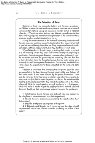 Copyright © National Academy of Sciences. All rights reserved.
On Being a Scientist: A Guide to Responsible Conduct in Research: Third Edition
http://www.nap.edu/catalog/12192.html
1 0 	 O n B e i n g a  S c i e n t i s t
The Selection of Data
Deborah, a third-year graduate student, and Kamala, a postdoc-
toral fellow, have made a series of measurements on a new experimental
semiconductor material using an expensive neutron test at a national
laboratory. When they return to their own laboratory and examine the
data, a newly proposed mathematical explanation of the semiconductor’s
behavior predicts results indicated by a curve.
During the measurements at the national laboratory, Deborah and
Kamala observed electrical power fluctuations that they could not control
or predict were affecting their detector. They suspect the fluctuations af-
fected some of their measurements, but they don’t know which ones.
When Deborah and Kamala begin to write up their results to present
at a lab meeting, which they know will be the first step in preparing a
publication, Kamala suggests dropping two anomalous data points near
the horizontal axis from the graph they are preparing. She says that due
to their deviation from the theoretical curve, the low data points were
obviously caused by the power fluctuations. Furthermore, the deviations
were outside the expected error bars calculated for the remaining data
points.
Deborah is concerned that dropping the two points could be seen
as manipulating the data. She and Kamala could not be sure that any of
their data points, if any, were affected by the power fluctuations. They
also did not know if the theoretical prediction was valid. She wants to do
a separate analysis that includes the points and discuss the issue in the lab
meeting. But Kamala says that if they include the data points in their talk,
others will think the issue important enough to discuss in a draft paper,
which will make it harder to get the paper published. Instead, she and
Deborah should use their professional judgment to drop the points now.
1. What factors should Kamala and Deborah take into account in
deciding how to present the data from their experiment?
2. Should the new explanation predicting the results affect their
deliberations?
3. Should a draft paper be prepared at this point?
4. If Deborah and Kamala can’t agree on how the data should
be presented, should one of them consider not being an author of the
paper?
 
