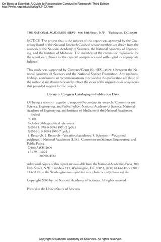 Copyright © National Academy of Sciences. All rights reserved.
On Being a Scientist: A Guide to Responsible Conduct in Research: Third Edition
http://www.nap.edu/catalog/12192.html
THE NATIONAL ACADEMIES PRESS  500 Fifth Street, N.W.  Washington, DC 20001
NOTICE: The project that is the subject of this report was approved by the Gov-
erning Board of the National Research Council, whose members are drawn from the
councils of the National Academy of Sciences, the National Academy of Engineer-
ing, and the Institute of Medicine. The members of the committee responsible for
the report were chosen for their special competences and with regard for appropriate
balance.
This study was supported by Contract/Grant No. SES-0450918 between the Na-
tional Academy of Sciences and the National Science Foundation. Any opinions,
findings, conclusions, or recommendations expressed in this publication are those of
the author(s) and do not necessarily reflect the views of the organizations or agencies
that provided support for the project.
Library of Congress Cataloging-in-Publication Data
On being a scientist : a guide to responsible conduct in research / Committee on
Science, Engineering, and Public Policy, National Academy of Science, National
Academy of Engineering, and Institute of Medicine of the National Academies.
— 3rd ed.
p. cm.
Includes bibliographical references.
ISBN-13: 978-0-309-11970-2 (pbk.)
ISBN-10: 0-309-11970-7 (pbk.)
1. Research. 2. Research—Vocational guidance. 3. Scientists—Vocational
guidance. I. National Academies (U.S.). Committee on Science, Engineering, and
Public Policy.
Q180.A1O5 2009
174’.95—dc22
2009004516
Additional copies of this report are available from the National Academies Press, 500
Fifth Street, N.W., Lockbox 285, Washington, DC 20055; (800) 624-6242 or (202)
334-3313 (in the Washington metropolitan area); Internet, http://www.nap.edu.
Copyright 2009 by the National Academy of Sciences. All rights reserved.
Printed in the United States of America
 