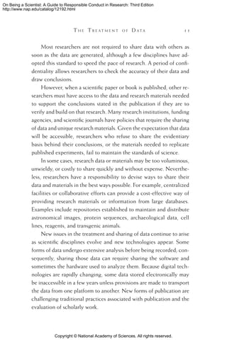 Copyright © National Academy of Sciences. All rights reserved.
On Being a Scientist: A Guide to Responsible Conduct in Research: Third Edition
http://www.nap.edu/catalog/12192.html
	 T h e  T r e a t m e n t o f  D a t a 	 11
Most researchers are not required to share data with others as
soon as the data are generated, although a few disciplines have ad-
opted this standard to speed the pace of research. A period of confi-
dentiality allows researchers to check the accuracy of their data and
draw conclusions.
However, when a scientific paper or book is published, other re-
searchers must have access to the data and research materials needed
to support the conclusions stated in the publication if they are to
verify and build on that research. Many research institutions, funding
agencies, and scientific journals have policies that require the sharing
of data and unique research materials. Given the expectation that data
will be accessible, researchers who refuse to share the evidentiary
basis behind their conclusions, or the materials needed to replicate
published experiments, fail to maintain the standards of science.
In some cases, research data or materials may be too voluminous,
unwieldy, or costly to share quickly and without expense. Neverthe-
less, researchers have a responsibility to devise ways to share their
data and materials in the best ways possible. For example, centralized
facilities or collaborative efforts can provide a cost-effective way of
providing research materials or information from large databases.
Examples include repositories established to maintain and distribute
astronomical images, protein sequences, archaeological data, cell
lines, reagents, and transgenic animals.
New issues in the treatment and sharing of data continue to arise
as scientific disciplines evolve and new technologies appear. Some
forms of data undergo extensive analysis before being recorded; con-
sequently, sharing those data can require sharing the software and
sometimes the hardware used to analyze them. Because digital tech-
nologies are rapidly changing, some data stored electronically may
be inaccessible in a few years unless provisions are made to transport
the data from one platform to another. New forms of publication are
challenging traditional practices associated with publication and the
evaluation of scholarly work.
 