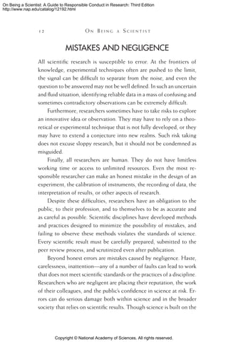 Copyright © National Academy of Sciences. All rights reserved.
On Being a Scientist: A Guide to Responsible Conduct in Research: Third Edition
http://www.nap.edu/catalog/12192.html
12 	 O n B e i n g a  S c i e n t i s t
Mistakes and Negligence
All scientific research is susceptible to error. At the frontiers of
knowledge, experimental techniques often are pushed to the limit,
the signal can be difficult to separate from the noise, and even the
question to be answered may not be well defined. In such an uncertain
and fluid situation, identifying reliable data in a mass of confusing and
sometimes contradictory observations can be extremely difficult.
Furthermore, researchers sometimes have to take risks to explore
an innovative idea or observation. They may have to rely on a theo-
retical or experimental technique that is not fully developed, or they
may have to extend a conjecture into new realms. Such risk taking
does not excuse sloppy research, but it should not be condemned as
misguided.
Finally, all researchers are human. They do not have limitless
working time or access to unlimited resources. Even the most re-
sponsible researcher can make an honest mistake in the design of an
experiment, the calibration of instruments, the recording of data, the
interpretation of results, or other aspects of research.
Despite these difficulties, researchers have an obligation to the
public, to their profession, and to themselves to be as accurate and
as careful as possible. Scientific disciplines have developed methods
and practices designed to minimize the possibility of mistakes, and
failing to observe these methods violates the standards of science.
Every scientific result must be carefully prepared, submitted to the
peer review process, and scrutinized even after publication.
Beyond honest errors are mistakes caused by negligence. Haste,
carelessness, inattention—any of a number of faults can lead to work
that does not meet scientific standards or the practices of a discipline.
Researchers who are negligent are placing their reputation, the work
of their colleagues, and the public’s confidence in science at risk. Er-
rors can do serious damage both within science and in the broader
society that relies on scientific results. Though science is built on the
 