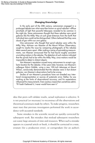 Copyright © National Academy of Sciences. All rights reserved.
On Being a Scientist: A Guide to Responsible Conduct in Research: Third Edition
http://www.nap.edu/catalog/12192.html
	 M i s t a k e s a n d  N e g l i g e n c e 	 13
Changing Knowledge
In the early part of the 20th century, astronomers engaged in a
prolonged debate over what were then known as spiral nebulae—diffuse
pinwheels of light that powerful telescopes revealed to be common in
the night sky. Some astronomers thought that these nebulae were spiral
galaxies like the Milky Way at such great distances from the Earth that
individual stars could not be distinguished. Others believed that they were
clouds of gas within our own galaxy.
One astronomer who thought that spiral nebulae were within the
Milky Way, Adriaan van Maanen of the Mount Wilson Observatory,
sought to resolve the issue by comparing photographs of the nebulae
taken several years apart. After making a series of painstaking measure-
ments, van Maanen announced that he had found roughly consistent
unwinding motions in the nebulae. The detection of such motions indicated
that the spirals had to be within the Milky Way, since motions would be
impossible to detect in distant objects.
Van Maanen’s reputation caused many astronomers to accept a ga-
lactic location for the nebulae. A few years later, however, van Maanen’s
colleague Edwin Hubble, using a new 100-inch telescope at Mount
Wilson, conclusively demonstrated that the nebulae were in fact distant
galaxies; van Maanen’s observations had to be wrong.
Studies of van Maanen’s procedures have not revealed any inten-
tional misrepresentation or sources of systematic error. Rather, he was
working at the limits of observational accuracy, and his expectations
influenced his measurements. Even cautious researchers sometimes admit,
“If I hadn’t believed it, I never would have seen it.”
idea that peers will validate results, actual replication is selective. It
is not practical (or necessary) to reconstruct all the observations and
theoretical constructs made by others. To make progress, researchers
must trust that previous investigators performed the work in accor-
dance with accepted standards.
Some mistakes in the scientific record are quickly corrected by
subsequent work. But mistakes that mislead subsequent researchers
can waste large amounts of time and resources. When such a mistake
appears in a journal article or book, it should be corrected in a note,
erratum (for a production error), or corrigendum (for an author’s
 