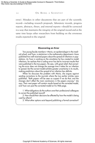 Copyright © National Academy of Sciences. All rights reserved.
On Being a Scientist: A Guide to Responsible Conduct in Research: Third Edition
http://www.nap.edu/catalog/12192.html
14 	 O n B e i n g a  S c i e n t i s t
error). Mistakes in other documents that are part of the scientific
record—including research proposals, laboratory records, progress
reports, abstracts, theses, and internal reports—should be corrected
in a way that maintains the integrity of the original record and at the
same time keeps other researchers from building on the erroneous
results reported in the original.
Discovering an Error
Two young faculty members—Marie, an epidemiologist in the medi-
cal school, and Yuan, a statistician in the mathematics department—have
published two well-received papers about the spread of infections in pop-
ulations. As Yuan is working on the simulation he has created to model
infections, he realizes that a coding error has led to incorrect results that
were published in the two papers. He sees, with great relief, that correct-
ing the error does not change the average time it takes for an infection
to spread. But the correct model exhibits greater uncertainty in its results,
making predictions about the spread of an infection less definite.
When he discusses the problem with Marie, she argues against
sending corrections to the journals where the two earlier articles were
published. “Both papers will be seen as suspect if we do that, and the
changes don’t affect the main conclusions in the papers anyway,” she
says. Their next paper will contain results based on the corrected model,
and Yuan can post the corrected model on his Web page.
1. What obligations do the authors owe their professional colleagues
to correct the published record?
2. How should their decisions be affected by how the model is being
used by others?
3. What other options exist beyond publishing a formal correction?
 