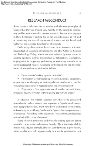Copyright © National Academy of Sciences. All rights reserved.
On Being a Scientist: A Guide to Responsible Conduct in Research: Third Edition
http://www.nap.edu/catalog/12192.html
	 R e s e a r c h  M i s c o n d u c t 	 15
Research Misconduct
Some research behaviors are so at odds with the core principles of
science that they are treated very harshly by the scientific commu-
nity and by institutions that oversee research. Anyone who engages
in these behaviors is putting his or her scientific career at risk and
is threatening the overall reputation of science and the health and
welfare of the intended beneficiaries of research.
Collectively these actions have come to be known as scientific
misconduct. A statement developed by the U.S. Office of Science
and Technology Policy, which has been adopted by most research-
funding agencies, defines misconduct as “fabrication, falsification,
or plagiarism in proposing, performing, or reviewing research, or in
reporting research results.” According to the statement, the three ele-
ments of misconduct are defined as follows:
•	 Fabrication is “making up data or results.”
•	 Falsification is “manipulating research materials, equipment,
or processes, or changing or omitting data or results such that the
research is not accurately represented in the research record.”
•	 Plagiarism is “the appropriation of another person’s ideas,
processes, results, or words without giving appropriate credit.”
In addition, the federal statement says that to be considered
research misconduct, actions must represent a “significant departure
from accepted practices,” must have been “committed intentionally,
or knowingly, or recklessly,” and must be “proven by a preponderance
of evidence.” According to the statement, “research misconduct does
not include differences of opinion.”
Some research institutions and research-funding agencies define
scientific research misconduct more broadly. These institutional defi-
nitions may add, for example, abuse of confidentiality in peer review,
failure to allocate credit appropriately in scientific publications, not
 
