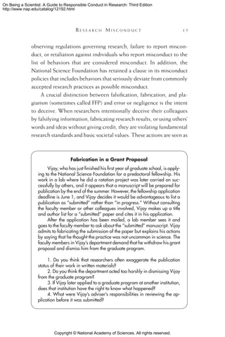 Copyright © National Academy of Sciences. All rights reserved.
On Being a Scientist: A Guide to Responsible Conduct in Research: Third Edition
http://www.nap.edu/catalog/12192.html
	 R e s e a r c h  M i s c o n d u c t 	 17
observing regulations governing research, failure to report miscon-
duct, or retaliation against individuals who report misconduct to the
list of behaviors that are considered misconduct. In addition, the
National Science Foundation has retained a clause in its misconduct
policies that includes behaviors that seriously deviate from commonly
accepted research practices as possible misconduct.
A crucial distinction between falsification, fabrication, and pla-
giarism (sometimes called FFP) and error or negligence is the intent
to deceive. When researchers intentionally deceive their colleagues
by falsifying information, fabricating research results, or using others’
words and ideas without giving credit, they are violating fundamental
research standards and basic societal values. These actions are seen as
Fabrication in a Grant Proposal
Vijay, who has just finished his first year of graduate school, is apply-
ing to the National Science Foundation for a predoctoral fellowship. His
work in a lab where he did a rotation project was later carried on suc-
cessfully by others, and it appears that a manuscript will be prepared for
publication by the end of the summer. However, the fellowship application
deadline is June 1, and Vijay decides it would be advantageous to list a
publication as “submitted” rather than “in progress.” Without consulting
the faculty member or other colleagues involved, Vijay makes up a title
and author list for a “submitted” paper and cites it in his application.
After the application has been mailed, a lab member sees it and
goes to the faculty member to ask about the “submitted” manuscript. Vijay
admits to fabricating the submission of the paper but explains his actions
by saying that he thought the practice was not uncommon in science. The
faculty members in Vijay’s department demand that he withdraw his grant
proposal and dismiss him from the graduate program.
1. Do you think that researchers often exaggerate the publication
status of their work in written materials?
2. Do you think the department acted too harshly in dismissing Vijay
from the graduate program?
3. If Vijay later applied to a graduate program at another institution,
does that institution have the right to know what happened?
4. What were Vijay’s adviser’s responsibilities in reviewing the ap-
plication before it was submitted?
 