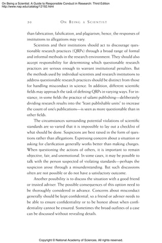 Copyright © National Academy of Sciences. All rights reserved.
On Being a Scientist: A Guide to Responsible Conduct in Research: Third Edition
http://www.nap.edu/catalog/12192.html
2 0 	 O n B e i n g a  S c i e n t i s t
than fabrication, falsification, and plagiarism; hence, the responses of
institutions to allegations may vary.
Scientists and their institutions should act to discourage ques-
tionable research practices (QRPs) through a broad range of formal
and informal methods in the research environment. They should also
accept responsibility for determining which questionable research
practices are serious enough to warrant institutional penalties. But
the methods used by individual scientists and research institutions to
address questionable research practices should be distinct from those
for handling misconduct in science. In addition, different scientific
fields may approach the task of defining QRPs in varying ways. For in-
stance, in some fields the practice of salami publishing—deliberately
dividing research results into the “least publishable units” to increase
the count of one’s publications—is seen as more questionable than in
other fields.
The circumstances surrounding potential violations of scientific
standards are so varied that it is impossible to lay out a checklist of
what should be done. Suspicions are best raised in the form of ques-
tions rather than allegations. Expressing concern about a situation or
asking for clarification generally works better than making charges.
When questioning the actions of others, it is important to remain
objective, fair, and unemotional. In some cases, it may be possible to
talk with the person suspected of violating standards—perhaps the
suspicion arose through a misunderstanding. But such discussions
often are not possible or do not have a satisfactory outcome.
Another possibility is to discuss the situation with a good friend
or trusted adviser. The possible consequences of this option need to
be thoroughly considered in advance. Concerns about misconduct
generally should be kept confidential, so a friend or adviser needs to
be able to ensure confidentiality or to be honest about when confi-
dentiality cannot be ensured. Sometimes the broad outlines of a case
can be discussed without revealing details.
 