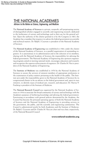 Copyright © National Academy of Sciences. All rights reserved.
On Being a Scientist: A Guide to Responsible Conduct in Research: Third Edition
http://www.nap.edu/catalog/12192.html
The National Academy of Sciences is a private, nonprofit, self-perpetuating society
of distinguished scholars engaged in scientific and engineering research, dedicated
to the furtherance of science and technology and to their use for the general wel-
fare. Upon the authority of the charter granted to it by the Congress in 1863, the
Academy has a mandate that requires it to advise the federal government on scientific
and technical matters. Dr. Ralph J. Cicerone is president of the National Academy
of Sciences.
The National Academy of Engineering was established in 1964, under the charter
of the National Academy of Sciences, as a parallel organization of outstanding en-
gineers. It is autonomous in its administration and in the selection of its members,
sharing with the National Academy of Sciences the responsibility for advising the
federal government. The National Academy of Engineering also sponsors engineer-
ing programs aimed at meeting national needs, encourages education and research,
and recognizes the superior achievements of engineers. Dr. Charles M. Vest is presi-
dent of the National Academy of Engineering.
The Institute of Medicine was established in 1970 by the National Academy of
Sciences to secure the services of eminent members of appropriate professions in
the examination of policy matters pertaining to the health of the public. The Insti-
tute acts under the responsibility given to the National Academy of Sciences by its
congressional charter to be an adviser to the federal government and, upon its own
initiative, to identify issues of medical care, research, and education. Dr. Harvey V.
Fineberg is president of the Institute of Medicine.
The National Research Council was organized by the National Academy of Sci-
ences in 1916 to associate the broad community of science and technology with the
Academy’s purposes of furthering knowledge and advising the federal government.
Functioning in accordance with general policies determined by the Academy, the
Council has become the principal operating agency of both the National Academy
of Sciences and the National Academy of Engineering in providing services to
the government, the public, and the scientific and engineering communities. The
Council is administered jointly by both Academies and the Institute of Medicine.
Dr. Ralph J. Cicerone and Dr. Charles M. Vest are chair and vice chair, respectively,
of the National Research Council.
www.national-academies.org
 