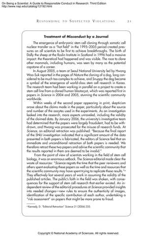 Copyright © National Academy of Sciences. All rights reserved.
On Being a Scientist: A Guide to Responsible Conduct in Research: Third Edition
http://www.nap.edu/catalog/12192.html
	 R e s p o n d i n g t o  S u s p e c t e d  V i o l a t i o n s 	 21
Treatment of Misconduct by a Journal
The emergence of embryonic stem cell cloning through somatic cell
nuclear transfer as a “hot field” in the 1995–2005 period created pres-
sures on all scientists to be first to achieve breakthroughs. The birth of
Dolly the sheep at the Roslin Institute in Scotland in 1996 had a massive
impact: the theoretical had happened and was visible. The race to clone
other mammals, including humans, was seen by many as the potential
capstone of a career.
In August 2005, a team at Seoul National University led by Hwang
Woo-Suk reported in the pages of Nature the cloning of a dog, long con-
sidered to be much too complex to achieve, and Snuppy the dog became
a symbol of the emergence of world-class stem cell research in Korea.
The research team had been working in parallel on a project to create a
stem cell line from a cloned human blastocyst, which was reported first in
papers in Science in 2004 and 2005, stunning the scientific community
worldwide.
Within weeks of the second paper appearing in print, skepticism
arose about the claims made in the paper, particularly about the source
and number of the oocytes used in the experiments. As an investigation
looked into the research, more aspects unraveled, including the validity
of the claimed data. By January 2006, the university’s investigative team
had determined that the papers were largely fraudulent, had to be with-
drawn, and Hwang was prosecuted for the misuse of research funds. At
Science, an editorial retraction was published: “Because the final report
of the SNU investigation indicated that a significant amount of the data
presented in both papers is fabricated, the editors of Science feel that an
immediate and unconditional retraction of both papers is needed. We
therefore retract these two papers and advise the scientific community that
the results reported in them are deemed to be invalid.”
From the point of view of scientists working in the field of stem cell
biology, it was an enormous setback. The Science editorial made clear the
waste of resources: “Science regrets the time that the peer reviewers and
others spent evaluating these papers as well as the time and resources that
the scientific community may have spent trying to replicate these results.”a
They effectively lost several years of work in assuming the validity of the
published articles. The public’s faith in the field was shaken, with conse-
quences for the support of stem cell research that earlier existed. An in-
dependent review of the editorial procedures at Science provided insights
into needed changes—new rules to ensure the authenticity of images,
identification of the specific contribution of each author, undertaking a
“risk assessment” on papers that might be more prone to fraud.
a Kennedy, D. “Editorial Retraction” Science 31 (2006):335.
 