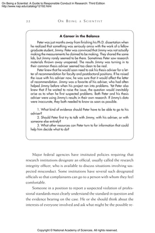 Copyright © National Academy of Sciences. All rights reserved.
On Being a Scientist: A Guide to Responsible Conduct in Research: Third Edition
http://www.nap.edu/catalog/12192.html
22 	 O n B e i n g a  S c i e n t i s t
Major federal agencies have instituted policies requiring that
research institutions designate an official, usually called the research
integrity officer, who is available to discuss situations involving sus-
pected misconduct. Some institutions have several such designated
officials so that complainants can go to a person with whom they feel
comfortable.
Someone in a position to report a suspected violation of profes-
sional standards must clearly understand the standard in question and
the evidence bearing on the case. He or she should think about the
interests of everyone involved and ask what might be the possible re-
A Career in the Balance
Peter was just months away from finishing his Ph.D. dissertation when
he realized that something was seriously amiss with the work of a fellow
graduate student, Jimmy. Peter was convinced that Jimmy was not actually
making the measurements he claimed to be making. They shared the same
lab, but Jimmy rarely seemed to be there. Sometimes Peter saw research
materials thrown away unopened. The results Jimmy was turning in to
their common thesis adviser seemed too clean to be real.
Peter knew that he would soon need to ask his thesis adviser for a let-
ter of recommendation for faculty and postdoctoral positions. If he raised
the issue with his adviser now, he was sure that it would affect the letter
of recommendation. Jimmy was a favorite of his adviser, who had often
helped Jimmy before when his project ran into problems. Yet Peter also
knew that if he waited to raise the issue, the question would inevitably
arise as to when he first suspected problems. Both Peter and his thesis
adviser were using Jimmy’s results in their own research. If Jimmy’s data
were inaccurate, they both needed to know as soon as possible.
1. What kind of evidence should Peter have to be able to go to his
adviser?
2. Should Peter first try to talk with Jimmy, with his adviser, or with
someone else entirely?
3. What other resources can Peter turn to for information that could
help him decide what to do?
 