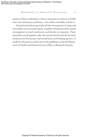 Copyright © National Academy of Sciences. All rights reserved.
On Being a Scientist: A Guide to Responsible Conduct in Research: Third Edition
http://www.nap.edu/catalog/12192.html
	 R e s p o n d i n g t o  S u s p e c t e d  V i o l a t i o n s 	 23
sponses of those individuals. It also is important to examine carefully
one’s own motivations and biases, since others inevitably will do so.
Institutional policies generally divide investigations of suspected
misconduct into an initial inquiry to gather information and a formal
investigation to reach conclusions and decide on responses. These
procedures are designed to take into account fairness for the accused,
protection for the accuser, and coordination with funding agencies. A
model for this process can be seen in the guidelines set by the Depart-
ment of Health and Human Services Office of Research Integrity.
 