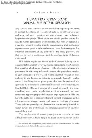 Copyright © National Academy of Sciences. All rights reserved.
On Being a Scientist: A Guide to Responsible Conduct in Research: Third Edition
http://www.nap.edu/catalog/12192.html
24 	 O n B e i n g a  S c i e n t i s t
Human Participants and
Animal Subjects in Research
Any scientist who conducts research with human participants needs
to protect the interest of research subjects by complying with fed-
eral, state, and local regulations and with relevant codes established
by professional groups. These provisions are designed to ensure that
risks to human participants are minimized; that risks are reasonable
given the expected benefits; that the participants or their authorized
representatives provide informed consent; that the investigator has
informed participants of key elements of the study protocol; and
that the privacy of participants and the confidentiality of data are
maintained.
U.S. federal regulations known as the Common Rule lay out re-
quirements for research involving human participants. The Common
Rule specifies which types of research fall under its jurisdiction, the
provisions for obtaining informed consent, the procedures needed
to gain approval of a project, and the training that researchers must
undergo to use human participants in research. Federally funded
research involving human participants also must be reviewed and
approved by independent committees known as Institutional Review
Boards (IRBs). IRBs must approve all research covered by the Com-
mon Rule, must conduct regular reviews of such research, and must
review and approve proposed changes in ongoing research. IRBs also
have the authority to monitor informed consent procedures, gather
information on adverse events, and examine conflicts of interest.
These policies generally are observed for non-federally funded re-
search as well and are followed in an increasing number of countries
around the world.
The involvement of human participants in research can raise
difficult questions. Should people be asked to participate in studies
While IRBs are independent, they are local review committees that fall under
the jurisdiction of the funded research institution.
 