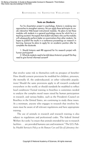 Copyright © National Academy of Sciences. All rights reserved.
On Being a Scientist: A Guide to Responsible Conduct in Research: Third Edition
http://www.nap.edu/catalog/12192.html
	 R e s p o n d i n g t o  S u s p e c t e d  V i o l a t i o n s 	 25
that involve some risk to themselves with no prospect of benefits?
How should consent provisions be modified for children, prisoners,
the mentally ill, the undereducated, or other vulnerable popula-
tions? Should the same provisions apply to all research conducted
everywhere in the world, or should standards be modified to reflect
local conditions? Formal training in bioethics is sometimes needed
to analyze the complex moral issues raised by human participation
in research, and various bodies, such as the President’s Council on
Bioethics in the United States, are continuing to study these issues.
At a minimum, anyone who engages in research that involves hu-
mans must be aware of all relevant regulations and have appropriate
training.
The use of animals in research and research training is also
subject to regulations and professional codes. The federal Animal
Welfare Act seeks “to insure that animals intended for use in research
facilities . . . are provided humane care and treatment.” The U.S. Pub-
lic Health Service’s Policy on the Humane Care and Use of Laboratory Ani-
Tests on Students
For his dissertation project in psychology, Antonio is studying new
approaches to strengthen memory. He can apply these techniques to cre-
ate interactive Web-based instructional modules. He plans to test these
modules with students in a general psychology course for which he is a
teaching assistant. He expects that student volunteers who use the modules
will subsequently perform better on examinations than other students. He
hopes to publish the results in a conference proceedings on research in
learning, because he plans to apply for an academic position after he
completes the doctorate.
1. Should Antonio seek IRB approval for his research project with
human participants?
2. What do students need to be told about Antonio’s project? Do they
need to give formal informed consent?
 
