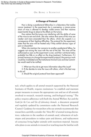 Copyright © National Academy of Sciences. All rights reserved.
On Being a Scientist: A Guide to Responsible Conduct in Research: Third Edition
http://www.nap.edu/catalog/12192.html
26 	 O n B e i n g a  S c i e n t i s t
mals, which applies to all animal research supported by the National
Institutes of Health, requires institutions “to establish and maintain
proper measures to ensure the appropriate care and use of all animals
involved in research, research training, and biological testing.” The
policy requires adherence with both the Animal Welfare Act and the
Guide for the Care and Use of Laboratory Animals, a document prepared
and regularly updated by committees under the National Research
Council. Guidance for researchers who use animals recommends that
researchers carefully consider the “three R’s” of animal testing alterna-
tives: reduction in the numbers of animals used, refinement of tech-
niques and procedures to reduce pain and distress, and replacement
of conscious living higher animals with insentient material. Anyone
who plans to use animals in research or teaching must be familiar with
A Change of Protocol
Hua is doing a postdoctoral fellowship in a laboratory that studies
cancer treatment. In the experiment she is overseeing, a cancer-prone
strain of mice is allowed to develop visible tumors and then receives
experimental drugs to observe the effects on the tumors.
Hua notices that the tumors are interfering with the ability of some
of the mice to eat and drink. She also notices that some of the mice are
weaker and more emaciated than the others, which she suspects is a
consequence of their feeding difficulties. The protocol for the experiment
states that the mice will be treated only if they exhibit obvious signs of
pain or discomfort.
When she mentions her concerns to another postdoctoral fellow, he
suggests not raising the issue with the rest of the lab. The mice will be
euthanized as soon as the experiment is over, and their nutritional status
probably has little or no effect on the drug treatment. Furthermore, if it
proved necessary to change the experimental protocol, the previous work
would be invalidated and the Institutional Animal Care and Use Commit-
tee would need to be notified.
1. What can Hua do to get more information about the issue?
2. If she decides to raise the issue with others, what is the best way
to do so?
3. Should the original protocol have been approved?
 