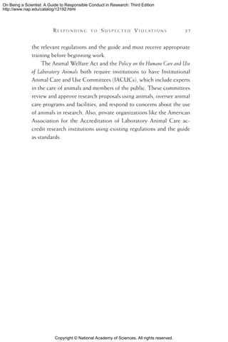 Copyright © National Academy of Sciences. All rights reserved.
On Being a Scientist: A Guide to Responsible Conduct in Research: Third Edition
http://www.nap.edu/catalog/12192.html
	 R e s p o n d i n g t o  S u s p e c t e d  V i o l a t i o n s 	 27
the relevant regulations and the guide and must receive appropriate
training before beginning work.
The Animal Welfare Act and the Policy on the Humane Care and Use
of Laboratory Animals both require institutions to have Institutional
Animal Care and Use Committees (IACUCs), which include experts
in the care of animals and members of the public. These committees
review and approve research proposals using animals, oversee animal
care programs and facilities, and respond to concerns about the use
of animals in research. Also, private organizations like the American
Association for the Accreditation of Laboratory Animal Care ac-
credit research institutions using existing regulations and the guide
as standards.
 