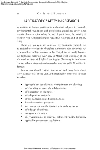 Copyright © National Academy of Sciences. All rights reserved.
On Being a Scientist: A Guide to Responsible Conduct in Research: Third Edition
http://www.nap.edu/catalog/12192.html
28 	 O n B e i n g a  S c i e n t i s t
Laboratory Safety in Research
In addition to human participants and animal subjects in research,
governmental regulations and professional guidelines cover other
aspects of research, including the use of grant funds, the sharing of
research results, the handling of hazardous materials, and laboratory
safety.
These last two issues are sometimes overlooked in research, but
no researcher or scientific discipline is immune from accidents. An
estimated half million workers in the United States handle hazard-
ous biological materials every day. A March 2006 explosion at the
National Institute of Higher Learning in Chemistry in Mulhouse,
France, killed a distinguished researcher and caused $130 million in
damage.
Researchers should review information and procedures about
safety issues at least once a year. A short checklist of subjects to cover
includes:
•	 appropriate usage of protective equipment and clothing
•	 safe handling of materials in laboratories
•	 safe operation of equipment
•	 safe disposal of materials
•	 safety management and accountability
•	 hazard assessment processes
•	 safe transportation of materials between laboratories
•	 safe design of facilities
•	 emergency responses
•	 safety education of all personnel before entering the laboratory
•	 applicable government regulations
 