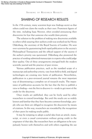 Copyright © National Academy of Sciences. All rights reserved.
On Being a Scientist: A Guide to Responsible Conduct in Research: Third Edition
http://www.nap.edu/catalog/12192.html
	 S h a r i n g o f  R e s e a r c h  R e s u l t s 	 29
Sharing of Research Results
In the 17th century, many scientists kept new findings secret so that
others could not claim the results as their own. Prominent figures of
the time, including Isaac Newton, often avoided announcing their
discoveries for fear that someone else would claim priority.
The solution to the problem of making new discoveries available
to others while assuring their authors credit was worked out by Henry
Oldenburg, the secretary of the Royal Society of London. He won
over scientists by guaranteeing both rapid publication in the society’s
Philosophical Transactions and the official support of the society if
the author’s priority was questioned. Oldenburg also pioneered the
practice of sending submitted manuscripts to experts who could judge
their quality. Out of these arrangements emerged both the modern
scientific journal and the practice of peer review.
Various publication practices, such as the standard scope of a
manuscript and authorship criteria, vary from field to field, and digital
technologies are creating new forms of publication. Nevertheless,
publication in a peer-reviewed journal remains the most important
way of disseminating a complete set of research results. The impor-
tance of publication accounts for the fact that the first to publish a
view or finding—not the first to discover it—tends to get most of the
credit for the discovery.
Once results are published, they can be freely used by other
researchers to extend knowledge. But until the results are so widely
known and familiar that they have become common knowledge, peo-
ple who use them are obliged to recognize the discoverer by means
of citations. In this way, researchers are rewarded by the recognition
of their peers for making results public.
It may be tempting to adopt a useful idea from an article, manu-
script, or even a casual conversation without giving credit to the
originator of that idea. But researchers have an obligation to be scru-
pulously honest with themselves and with others regarding the use
 