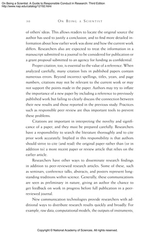 Copyright © National Academy of Sciences. All rights reserved.
On Being a Scientist: A Guide to Responsible Conduct in Research: Third Edition
http://www.nap.edu/catalog/12192.html
3 0 	 O n B e i n g a  S c i e n t i s t
of others’ ideas. This allows readers to locate the original source the
author has used to justify a conclusion, and to find more detailed in-
formation about how earlier work was done and how the current work
differs. Researchers also are expected to treat the information in a
manuscript submitted to a journal to be considered for publication or
a grant proposal submitted to an agency for funding as confidential.
Proper citation, too, is essential to the value of a reference. When
analyzed carefully, many citation lists in published papers contain
numerous errors. Beyond incorrect spellings, titles, years, and page
numbers, citations may not be relevant to the current work or may
not support the points made in the paper. Authors may try to inflate
the importance of a new paper by including a reference to previously
published work but failing to clearly discuss the connection between
their new results and those reported in the previous study. Practices
such as responsible peer review are thus important tools to prevent
these problems.
Citations are important in interpreting the novelty and signifi-
cance of a paper, and they must be prepared carefully. Researchers
have a responsibility to search the literature thoroughly and to cite
prior work accurately. Implied in this responsibility is that authors
should strive to cite (and read) the original paper rather than (or in
addition to) a more recent paper or review article that relies on the
earlier article.
Researchers have other ways to disseminate research findings
in addition to peer-reviewed research articles. Some of these, such
as seminars, conference talks, abstracts, and posters represent long-
standing traditions within science. Generally, these communications
are seen as preliminary in nature, giving an author the chance to
get feedback on work in progress before full publication in a peer-
reviewed journal.
New communication technologies provide researchers with ad-
ditional ways to distribute research results quickly and broadly. For
example, raw data, computational models, the outputs of instruments,
 