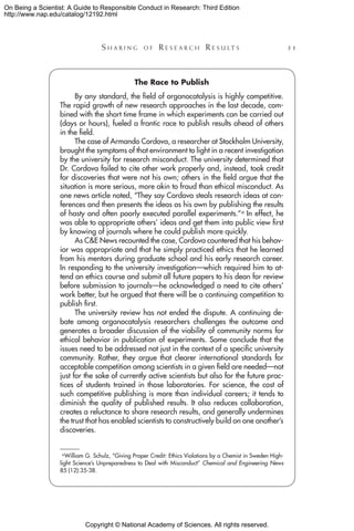 Copyright © National Academy of Sciences. All rights reserved.
On Being a Scientist: A Guide to Responsible Conduct in Research: Third Edition
http://www.nap.edu/catalog/12192.html
	 S h a r i n g o f  R e s e a r c h  R e s u l t s 	 31
The Race to Publish
By any standard, the field of organocatalysis is highly competitive.
The rapid growth of new research approaches in the last decade, com-
bined with the short time frame in which experiments can be carried out
(days or hours), fueled a frantic race to publish results ahead of others
in the field.
The case of Armando Cordova, a researcher at Stockholm University,
brought the symptoms of that environment to light in a recent investigation
by the university for research misconduct. The university determined that
Dr. Cordova failed to cite other work properly and, instead, took credit
for discoveries that were not his own; others in the field argue that the
situation is more serious, more akin to fraud than ethical misconduct. As
one news article noted, “They say Cordova steals research ideas at con-
ferences and then presents the ideas as his own by publishing the results
of hasty and often poorly executed parallel experiments.”a In effect, he
was able to appropriate others’ ideas and get them into public view first
by knowing of journals where he could publish more quickly.
As CE News recounted the case, Cordova countered that his behav-
ior was appropriate and that he simply practiced ethics that he learned
from his mentors during graduate school and his early research career.
In responding to the university investigation—which required him to at-
tend an ethics course and submit all future papers to his dean for review
before submission to journals—he acknowledged a need to cite others’
work better, but he argued that there will be a continuing competition to
publish first.
The university review has not ended the dispute. A continuing de-
bate among organocatalysis researchers challenges the outcome and
generates a broader discussion of the viability of community norms for
ethical behavior in publication of experiments. Some conclude that the
issues need to be addressed not just in the context of a specific university
community. Rather, they argue that clearer international standards for
acceptable competition among scientists in a given field are needed—not
just for the sake of currently active scientists but also for the future prac-
tices of students trained in those laboratories. For science, the cost of
such competitive publishing is more than individual careers; it tends to
diminish the quality of published results. It also reduces collaboration,
creates a reluctance to share research results, and generally undermines
the trust that has enabled scientists to constructively build on one another’s
discoveries.
a William G. Schulz, “Giving Proper Credit: Ethics Violations by a Chemist in Sweden High-
light Science’s Unpreparedness to Deal with Misconduct” Chemical and Engineering News
85 (12):35-38.
 