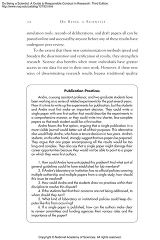 Copyright © National Academy of Sciences. All rights reserved.
On Being a Scientist: A Guide to Responsible Conduct in Research: Third Edition
http://www.nap.edu/catalog/12192.html
32 	 O n B e i n g a  S c i e n t i s t
Publication Practices
Andre, a young assistant professor, and two graduate students have
been working on a series of related experiments for the past several years.
Now it is time to write up the experiments for publication, but the students
and Andre must first make an important decision. They could write a
single paper with one first author that would describe the experiments in
a comprehensive manner, or they could write two shorter, less-complete
papers so that each student could be a first author.
Andre favors the first option, arguing that a single publication in a
more visible journal would better suit all of their purposes. This alternative
also would help Andre, who faces a tenure decision in two years. Andre’s
students, on the other hand, strongly suggest that two papers be prepared.
They argue that one paper encompassing all the results would be too
long and complex. They also say that a single paper might damage their
career opportunities because they would not be able to point to a paper
on which they were first authors.
1. How could Andre have anticipated this problem? And what sort of
general guidelines could he have established for lab members?
2. If Andre’s laboratory or institution has no official policies covering
multiple authorship and multiple papers from a single study, how should
this issue be resolved?
3. How could Andre and the students draw on practices within their
discipline to resolve this dispute?
4. If the students feel that their concerns are not being addressed, to
whom should they turn?
5. What kind of laboratory or institutional policies could keep dis-
putes like this from occurring?
6. If a single paper is published, how can the authors make clear
to review committees and funding agencies their various roles and the
importance of the paper?
simulation tools, records of deliberations, and draft papers all can be
posted online and accessed by anyone before any of these results have
undergone peer review.
To the extent that these new communication methods speed and
broaden the dissemination and verification of results, they strengthen
research. Science also benefits when more individuals have greater
access to raw data for use in their own work. However, if these new
ways of disseminating research results bypass traditional quality
 