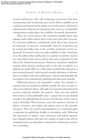 Copyright © National Academy of Sciences. All rights reserved.
On Being a Scientist: A Guide to Responsible Conduct in Research: Third Edition
http://www.nap.edu/catalog/12192.html
	 S h a r i n g o f  R e s e a r c h  R e s u l t s 	 33
control mechanisms, they risk weakening conventions that have
served science well. In particular, peer review offers a valuable way of
evaluating and improving the quality of scientific papers. Methods of
communication that do not incorporate peer review or a comparable
vetting process could reduce the reliability of scientific information.
There are several reasons why researchers should refrain from
making results public before those results have been peer reviewed.
If a researcher publicizes a preliminary result that is later shown to
be inaccurate or incorrect, considerable effort by researchers can
be wasted and public trust in the scientific community can be un-
dermined. If research results are made available to other researchers
or to the public before publication in a journal, researchers need to
use some kind of peer review process that may compensate for the
lack of the formal journal process. Moreover, researchers should be
cautious about posting anything (such as raw data or figures) to a
publicly accessible Web site if they plan to publish the material in a
peer-reviewed journal. Some journals consider disclosure of informa-
tion on a website to be “prior publication,” which could disqualify the
investigator from subsequently publishing the data more formally.
Publication practices are susceptible to abuse. For example, re-
searchers may be tempted to publish virtually the same research re-
sults in two different places, although most journals and professional
societies explicitly prohibit this practice. They also may publish
their results in “least publishable units”—papers that are just detailed
enough to be published but do not give the full story of the research
project described. These practices waste the resources and time of
editors, reviewers, and readers and impose costs on the scientific
enterprise. They also can be counterproductive if a researcher gains
a reputation for publishing shoddy or incomplete work. Reflecting
the importance of quality, some institutions and federal agencies
have adopted policies that limit the number of papers that will be
considered when an individual is evaluated for employment, promo-
tion, or funding.
 