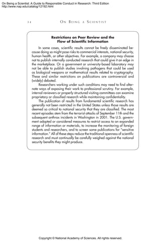 Copyright © National Academy of Sciences. All rights reserved.
On Being a Scientist: A Guide to Responsible Conduct in Research: Third Edition
http://www.nap.edu/catalog/12192.html
34 	 O n B e i n g a  S c i e n t i s t
Restrictions on Peer Review and the
Flow of Scientific Information
In some cases, scientific results cannot be freely disseminated be-
cause doing so might pose risks to commercial interests, national security,
human health, or other objectives. For example, a company may choose
not to publish internally conducted research that could give it an edge in
the marketplace. Or a government or university-based laboratory may
not be able to publish studies involving pathogens that could be used
as biological weapons or mathematical results related to cryptography.
These and similar restrictions on publications are controversial and
(widely) debated.
Researchers working under such conditions may need to find alter-
nate ways of exposing their work to professional scrutiny. For example,
internal reviewers or properly structured visiting committees can examine
proprietary or classified research while maintaining confidentiality.
The publication of results from fundamental scientific research has
generally not been restricted in the United States unless those results are
deemed so critical to national security that they are classified. The most
recent episodes stem from the terrorist attacks of September 11th and the
subsequent anthrax incidents in Washington in 2001. The U.S. govern-
ment adopted or considered measures to restrict access to an expanded
range of information or materials, to increase the monitoring of foreign
students and researchers, and to screen some publications for “sensitive
information.” All of these steps reduce the traditional openness of scientific
research and must continually be carefully weighed against the national
security benefits they might produce.
 