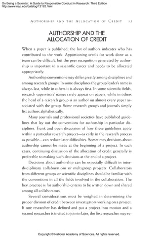 Copyright © National Academy of Sciences. All rights reserved.
On Being a Scientist: A Guide to Responsible Conduct in Research: Third Edition
http://www.nap.edu/catalog/12192.html
	 A u t h o r s h i p a n d t h e  A l l o c a t i o n o f  C r e d i t 	 35
Authorship and the
Allocation of Credit
When a paper is published, the list of authors indicates who has
contributed to the work. Apportioning credit for work done as a
team can be difficult, but the peer recognition generated by author-
ship is important in a scientific career and needs to be allocated
appropriately.
Authorship conventions may differ greatly among disciplines and
among research groups. In some disciplines the group leader’s name is
always last, while in others it is always first. In some scientific fields,
research supervisors’ names rarely appear on papers, while in others
the head of a research group is an author on almost every paper as-
sociated with the group. Some research groups and journals simply
list authors alphabetically.
Many journals and professional societies have published guide-
lines that lay out the conventions for authorship in particular dis-
ciplines. Frank and open discussion of how these guidelines apply
within a particular research project—as early in the research process
as possible—can reduce later difficulties. Sometimes decisions about
authorship cannot be made at the beginning of a project. In such
cases, continuing discussion of the allocation of credit generally is
preferable to making such decisions at the end of a project.
Decisions about authorship can be especially difficult in inter-
disciplinary collaborations or multigroup projects. Collaborators
from different groups or scientific disciplines should be familiar with
the conventions in all the fields involved in the collaboration. The
best practice is for authorship criteria to be written down and shared
among all collaborators.
Several considerations must be weighed in determining the
proper division of credit between investigators working on a project.
If one researcher has defined and put a project into motion and a
second researcher is invited to join in later, the first researcher may re-
 