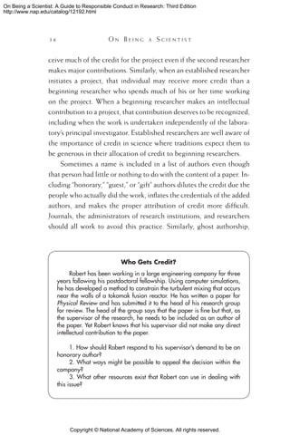 Copyright © National Academy of Sciences. All rights reserved.
On Being a Scientist: A Guide to Responsible Conduct in Research: Third Edition
http://www.nap.edu/catalog/12192.html
36 	 O n B e i n g a  S c i e n t i s t
ceive much of the credit for the project even if the second researcher
makes major contributions. Similarly, when an established researcher
initiates a project, that individual may receive more credit than a
beginning researcher who spends much of his or her time working
on the project. When a beginning researcher makes an intellectual
contribution to a project, that contribution deserves to be recognized,
including when the work is undertaken independently of the labora-
tory’s principal investigator. Established researchers are well aware of
the importance of credit in science where traditions expect them to
be generous in their allocation of credit to beginning researchers.
Sometimes a name is included in a list of authors even though
that person had little or nothing to do with the content of a paper. In-
cluding “honorary,” “guest,” or “gift” authors dilutes the credit due the
people who actually did the work, inflates the credentials of the added
authors, and makes the proper attribution of credit more difficult.
Journals, the administrators of research institutions, and researchers
should all work to avoid this practice. Similarly, ghost authorship,
Who Gets Credit?
Robert has been working in a large engineering company for three
years following his postdoctoral fellowship. Using computer simulations,
he has developed a method to constrain the turbulent mixing that occurs
near the walls of a tokomak fusion reactor. He has written a paper for
Physical Review and has submitted it to the head of his research group
for review. The head of the group says that the paper is fine but that, as
the supervisor of the research, he needs to be included as an author of
the paper. Yet Robert knows that his supervisor did not make any direct
intellectual contribution to the paper.
1. How should Robert respond to his supervisor’s demand to be an
honorary author?
2. What ways might be possible to appeal the decision within the
company?
3. What other resources exist that Robert can use in dealing with
this issue?
 