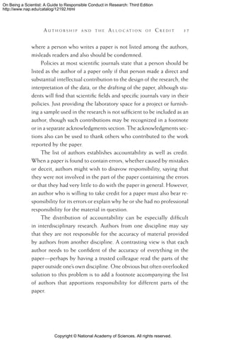 Copyright © National Academy of Sciences. All rights reserved.
On Being a Scientist: A Guide to Responsible Conduct in Research: Third Edition
http://www.nap.edu/catalog/12192.html
	 A u t h o r s h i p a n d t h e  A l l o c a t i o n o f  C r e d i t 	 37
where a person who writes a paper is not listed among the authors,
misleads readers and also should be condemned.
Policies at most scientific journals state that a person should be
listed as the author of a paper only if that person made a direct and
substantial intellectual contribution to the design of the research, the
interpretation of the data, or the drafting of the paper, although stu-
dents will find that scientific fields and specific journals vary in their
policies. Just providing the laboratory space for a project or furnish-
ing a sample used in the research is not sufficient to be included as an
author, though such contributions may be recognized in a footnote
or in a separate acknowledgments section. The acknowledgments sec-
tions also can be used to thank others who contributed to the work
reported by the paper.
The list of authors establishes accountability as well as credit.
When a paper is found to contain errors, whether caused by mistakes
or deceit, authors might wish to disavow responsibility, saying that
they were not involved in the part of the paper containing the errors
or that they had very little to do with the paper in general. However,
an author who is willing to take credit for a paper must also bear re-
sponsibility for its errors or explain why he or she had no professional
responsibility for the material in question.
The distribution of accountability can be especially difficult
in interdisciplinary research. Authors from one discipline may say
that they are not responsible for the accuracy of material provided
by authors from another discipline. A contrasting view is that each
author needs to be confident of the accuracy of everything in the
paper—perhaps by having a trusted colleague read the parts of the
paper outside one’s own discipline. One obvious but often overlooked
solution to this problem is to add a footnote accompanying the list
of authors that apportions responsibility for different parts of the
paper.
 