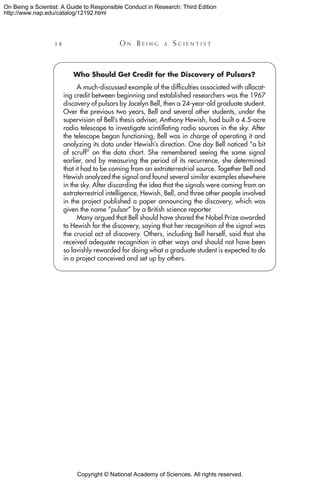 Copyright © National Academy of Sciences. All rights reserved.
On Being a Scientist: A Guide to Responsible Conduct in Research: Third Edition
http://www.nap.edu/catalog/12192.html
38 	 O n B e i n g a  S c i e n t i s t
Who Should Get Credit for the Discovery of Pulsars?
A much-discussed example of the difficulties associated with allocat-
ing credit between beginning and established researchers was the 1967
discovery of pulsars by Jocelyn Bell, then a 24-year-old graduate student.
Over the previous two years, Bell and several other students, under the
supervision of Bell’s thesis adviser, Anthony Hewish, had built a 4.5-acre
radio telescope to investigate scintillating radio sources in the sky. After
the telescope began functioning, Bell was in charge of operating it and
analyzing its data under Hewish’s direction. One day Bell noticed “a bit
of scruff” on the data chart. She remembered seeing the same signal
earlier, and by measuring the period of its recurrence, she determined
that it had to be coming from an extraterrestrial source. Together Bell and
Hewish analyzed the signal and found several similar examples elsewhere
in the sky. After discarding the idea that the signals were coming from an
extraterrestrial intelligence, Hewish, Bell, and three other people involved
in the project published a paper announcing the discovery, which was
given the name “pulsar” by a British science reporter.
Many argued that Bell should have shared the Nobel Prize awarded
to Hewish for the discovery, saying that her recognition of the signal was
the crucial act of discovery. Others, including Bell herself, said that she
received adequate recognition in other ways and should not have been
so lavishly rewarded for doing what a graduate student is expected to do
in a project conceived and set up by others.
 