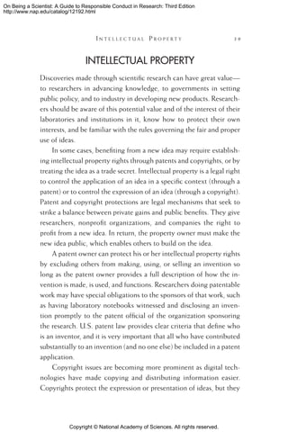 Copyright © National Academy of Sciences. All rights reserved.
On Being a Scientist: A Guide to Responsible Conduct in Research: Third Edition
http://www.nap.edu/catalog/12192.html
	 I n t e l l e c t u a l P r o p e r t y 	 39
Intellectual Property
Discoveries made through scientific research can have great value—
to researchers in advancing knowledge, to governments in setting
public policy, and to industry in developing new products. Research-
ers should be aware of this potential value and of the interest of their
laboratories and institutions in it, know how to protect their own
interests, and be familiar with the rules governing the fair and proper
use of ideas.
In some cases, benefiting from a new idea may require establish-
ing intellectual property rights through patents and copyrights, or by
treating the idea as a trade secret. Intellectual property is a legal right
to control the application of an idea in a specific context (through a
patent) or to control the expression of an idea (through a copyright).
Patent and copyright protections are legal mechanisms that seek to
strike a balance between private gains and public benefits. They give
researchers, nonprofit organizations, and companies the right to
profit from a new idea. In return, the property owner must make the
new idea public, which enables others to build on the idea.
A patent owner can protect his or her intellectual property rights
by excluding others from making, using, or selling an invention so
long as the patent owner provides a full description of how the in-
vention is made, is used, and functions. Researchers doing patentable
work may have special obligations to the sponsors of that work, such
as having laboratory notebooks witnessed and disclosing an inven-
tion promptly to the patent official of the organization sponsoring
the research. U.S. patent law provides clear criteria that define who
is an inventor, and it is very important that all who have contributed
substantially to an invention (and no one else) be included in a patent
application.
Copyright issues are becoming more prominent as digital tech-
nologies have made copying and distributing information easier.
Copyrights protect the expression or presentation of ideas, but they
 