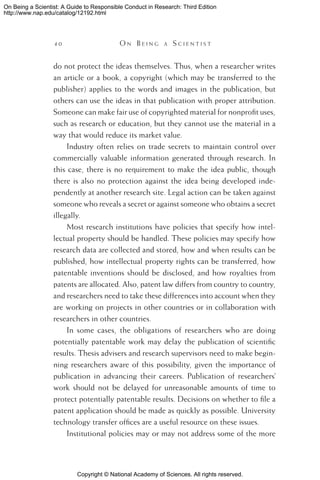 Copyright © National Academy of Sciences. All rights reserved.
On Being a Scientist: A Guide to Responsible Conduct in Research: Third Edition
http://www.nap.edu/catalog/12192.html
4 0 	 O n B e i n g a  S c i e n t i s t
do not protect the ideas themselves. Thus, when a researcher writes
an article or a book, a copyright (which may be transferred to the
publisher) applies to the words and images in the publication, but
others can use the ideas in that publication with proper attribution.
Someone can make fair use of copyrighted material for nonprofit uses,
such as research or education, but they cannot use the material in a
way that would reduce its market value.
Industry often relies on trade secrets to maintain control over
commercially valuable information generated through research. In
this case, there is no requirement to make the idea public, though
there is also no protection against the idea being developed inde-
pendently at another research site. Legal action can be taken against
someone who reveals a secret or against someone who obtains a secret
illegally.
Most research institutions have policies that specify how intel-
lectual property should be handled. These policies may specify how
research data are collected and stored, how and when results can be
published, how intellectual property rights can be transferred, how
patentable inventions should be disclosed, and how royalties from
patents are allocated. Also, patent law differs from country to country,
and researchers need to take these differences into account when they
are working on projects in other countries or in collaboration with
researchers in other countries.
In some cases, the obligations of researchers who are doing
potentially patentable work may delay the publication of scientific
results. Thesis advisers and research supervisors need to make begin-
ning researchers aware of this possibility, given the importance of
publication in advancing their careers. Publication of researchers’
work should not be delayed for unreasonable amounts of time to
protect potentially patentable results. Decisions on whether to file a
patent application should be made as quickly as possible. University
technology transfer offices are a useful resource on these issues.
Institutional policies may or may not address some of the more
 