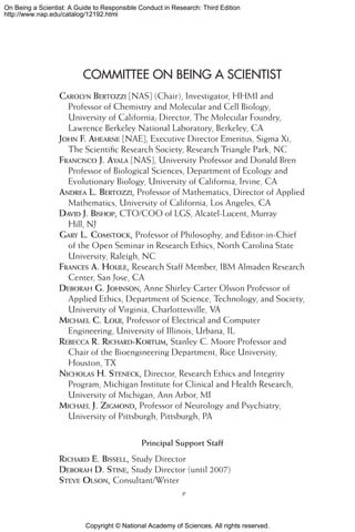 Copyright © National Academy of Sciences. All rights reserved.
On Being a Scientist: A Guide to Responsible Conduct in Research: Third Edition
http://www.nap.edu/catalog/12192.html
COMMITTEE ON BEING A SCIENTIST
Carolyn Bertozzi [NAS] (Chair), Investigator, HHMI and
Professor of Chemistry and Molecular and Cell Biology,
University of California; Director, The Molecular Foundry,
Lawrence Berkeley National Laboratory, Berkeley, CA
John F. Ahearne [NAE], Executive Director Emeritus, Sigma Xi,
The Scientific Research Society, Research Triangle Park, NC
Francisco J. Ayala [NAS], University Professor and Donald Bren
Professor of Biological Sciences, Department of Ecology and
Evolutionary Biology, University of California, Irvine, CA
Andrea L. Bertozzi, Professor of Mathematics, Director of Applied
Mathematics, University of California, Los Angeles, CA
David J. Bishop, CTO/COO of LGS, Alcatel-Lucent, Murray
Hill, NJ
Gary L. Comstock, Professor of Philosophy, and Editor-in-Chief
of the Open Seminar in Research Ethics, North Carolina State
University, Raleigh, NC
Frances A. Houle, Research Staff Member, IBM Almaden Research
Center, San Jose, CA
Deborah G. Johnson, Anne Shirley Carter Olsson Professor of
Applied Ethics, Department of Science, Technology, and Society,
University of Virginia, Charlottesville, VA
Michael C. Loui, Professor of Electrical and Computer
Engineering, University of Illinois, Urbana, IL
Rebecca R. Richard-Kortum, Stanley C. Moore Professor and
Chair of the Bioengineering Department, Rice University,
Houston, TX
Nicholas H. Steneck, Director, Research Ethics and Integrity
Program, Michigan Institute for Clinical and Health Research,
University of Michigan, Ann Arbor, MI
Michael J. Zigmond, Professor of Neurology and Psychiatry,
University of Pittsburgh, Pittsburgh, PA
Principal Support Staff
Richard E. Bissell, Study Director
Deborah D. Stine, Study Director (until 2007)
Steve Olson, Consultant/Writer

 