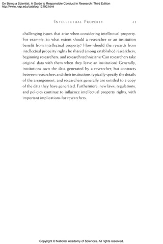Copyright © National Academy of Sciences. All rights reserved.
On Being a Scientist: A Guide to Responsible Conduct in Research: Third Edition
http://www.nap.edu/catalog/12192.html
	 I n t e l l e c t u a l P r o p e r t y 	 41
challenging issues that arise when considering intellectual property.
For example, to what extent should a researcher or an institution
benefit from intellectual property? How should the rewards from
intellectual property rights be shared among established researchers,
beginning researchers, and research technicians? Can researchers take
original data with them when they leave an institution? Generally,
institutions own the data generated by a researcher, but contracts
between researchers and their institutions typically specify the details
of the arrangement, and researchers generally are entitled to a copy
of the data they have generated. Furthermore, new laws, regulations,
and policies continue to influence intellectual property rights, with
important implications for researchers.
 
