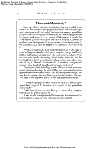 Copyright © National Academy of Sciences. All rights reserved.
On Being a Scientist: A Guide to Responsible Conduct in Research: Third Edition
http://www.nap.edu/catalog/12192.html
42 	 O n B e i n g a  S c i e n t i s t
A Commercial Opportunity?
Shen was always interested in bioinformatics and decided to use
some of his free time to write a program that others in his microbial ge-
netics laboratory would find useful. Starting with a popular spreadsheet
program on his university-provided computer, he wrote the program over
the summer and posted it on his personal Web page as a bundle that
combined the spreadsheet program and his own program. Over the next
academic year, he improved his program several times based partly on
the feedback he got from the people in his laboratory who were using
it.
At national meetings, he discovered that researchers in other labora-
tories had begun to download and use his program package, and friends
told him that they knew of researchers who were using it in industry. When
the issue arose in a faculty meeting, Shen’s faculty adviser told him that
he should talk with the university’s technology transfer office about com-
mercializing it. “After all,” his adviser said, “if you don’t, a company will
probably copy it and sell it and benefit from your hard work.”
The director of the technology transfer office was much more con-
cerned about another issue: the fact that Shen had been redistributing the
spreadsheet in violation of its license. “You do have rights to what you cre-
ated, but the company that sells this spreadsheet also has rights,” he said.
“We need to talk about this before we talk about commercialization.”
1. What obligations does Shen have to the developer of the original
spreadsheet program? To the university that provided the spreadsheet
and computer?
2. What are the pros and cons of trying to commercialize a program
that is based on another’s product?
3. What conflicts and practical difficulties might Shen encounter if he
tries to operate a business while working on his dissertation?
 