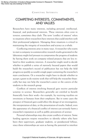 Copyright © National Academy of Sciences. All rights reserved.
On Being a Scientist: A Guide to Responsible Conduct in Research: Third Edition
http://www.nap.edu/catalog/12192.html
	 C o m p e t i n g  I n t e r e s t s 	 43
Competing Interests, Commitments,
and Values
Researchers have many interests, including personal, intellectual,
financial, and professional interests. These interests often exist in
tension; sometimes they clash. The term “conflict of interest” refers
to situations where researchers have interests that could interfere with
their professional judgment. Managing these situations is critical to
maintaining the integrity of researchers and science as a whole.
Conflicting interests arise in many ways. A researcher who wants
to start a company to commercialize research results generated in the
laboratory might feel pressure to compromise the progress of students
by having them work on company-related projects that are less re-
lated to their academic interests. A researcher might need to decide
whether to publish a series of narrowly focused papers that would
build the researcher’s record of publication but not help the field
progress as quickly as would a single paper containing the researcher’s
main conclusions. Or a researcher might have to decide whether to
accept a grant to do routine work that will help the researcher finan-
cially but may not help the researcher’s career or the careers of the
students in the research group.
Conflicts of interest involving financial gain receive particular
scrutiny in science. Researchers generally are entitled to benefit
financially from their work—for example, by receiving royalties on
inventions or bonuses from their employers. But in some cases the
prospect of financial gain could affect the design of an investigation,
the interpretation of data, or the presentation of results. Indeed, even
the appearance of a financial conflict of interest can seriously harm a
researcher’s reputation as well as public perceptions of science.
Personal relationships may also create conflicts of interest. Some
funding agencies require researchers to identify others who have
been their supervisors, graduate students, or postdoctoral fellows,
since these relationships are seen as having the potential to interfere
 