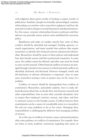 Copyright © National Academy of Sciences. All rights reserved.
On Being a Scientist: A Guide to Responsible Conduct in Research: Third Edition
http://www.nap.edu/catalog/12192.html
44 	 O n B e i n g a  S c i e n t i s t
with judgment about grants worthy of funding or papers worthy of
publication. Similarly, though not formally acknowledged, romantic
relationships can interfere with a researcher’s judgment (and have the
potential to lead to charges of sexual harassment and discrimination).
For this reason, romantic relationships between professors and their
advisees are generally unwise and are often prohibited by university
policy.
Regulations and codes of conduct specify how some of these
conflicts should be identified and managed. Funding agencies, re-
search organizations, and many journals have policies that require
researchers to identify their financial interests and personal relation-
ships. Researchers should be aware of these policies and understand
how they benefit science and their professional reputation. In some
cases, the conflict cannot be allowed, and other ways must be found
to carry out the research. Other financial conflicts of interest are man-
aged through a formal review process in which potential conflicts are
identified, disclosed, and discussed. However managed, timely and
full disclosure of relevant information is important, since in some
cases researchers joining a team or project may not be aware of a
problem.
Conflicts of interest should be distinguished from conflicts of
commitment. Researchers, particularly students, have to make dif-
ficult decisions about how to divide their time between research and
other responsibilities, how to serve their scientific disciplines, how
to respect their employer’s interests, mission, and values, and how
to represent science to the broader society. Conflicts between these
commitments can be a source of considerable strain in a researcher’s
life and can cause problems in his or her career. Managing these
responsibilities is challenging but different from managing conflicts
of interest.
As in the case of conflicts of interest, many institutional policies
offer some guidance on conflicts of commitment. For example, there
are limits in many academic institutions regarding time spent on
 