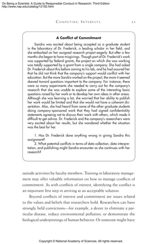 Copyright © National Academy of Sciences. All rights reserved.
On Being a Scientist: A Guide to Responsible Conduct in Research: Third Edition
http://www.nap.edu/catalog/12192.html
	 C o m p e t i n g  I n t e r e s t s 	 45
outside activities by faculty members. Training in laboratory manage-
ment may offer valuable information on how to manage conflicts of
commitment. As with conflicts of interest, identifying the conflict is
an important first step in arriving at an acceptable solution.
Beyond conflicts of interest and commitment are issues related
to the values and beliefs that researchers hold. Researchers can have
strongly held convictions—for example, a desire to eliminate a par-
ticular disease, reduce environmental pollution, or demonstrate the
biological underpinnings of human behavior. Or someone might have
A Conflict of Commitment
Sandra was excited about being accepted as a graduate student
in the laboratory of Dr. Frederick, a leading scholar in her field, and
she embarked on her assigned research project eagerly. But after a few
months she began to have misgivings. Though part of Dr. Frederick’s work
was supported by federal grants, the project on which she was working
was totally supported by a grant from a single company. She had asked
Dr. Frederick about this before coming to his lab, and he had assured her
that he did not think that the company’s support would conflict with her
education. But the more Sandra worked on the project, the more it seemed
skewed toward questions important to the company. For instance, there
were so many experiments she needed to carry out for the company’s
research that she was unable to explore some of the interesting basic
questions raised by her work or to develop her own ideas in other areas.
Although she was learning a lot, she worried that her ability to publish
her work would be limited and that she would not have a coherent dis-
sertation. Also, she had heard from some of the other graduate students
doing company-sponsored work that they had signed confidentiality
statements agreeing not to discuss their work with others, which made it
difficult to get advice. Dr. Frederick and the company’s researchers were
very excited about her results, but she wondered whether the situation
was the best for her.
1. Has Dr. Frederick done anything wrong in giving Sandra this
assignment?
2. What potential conflicts in terms of data collection, data interpre-
tation, and publishing might Sandra encounter as she continues with her
research?
 