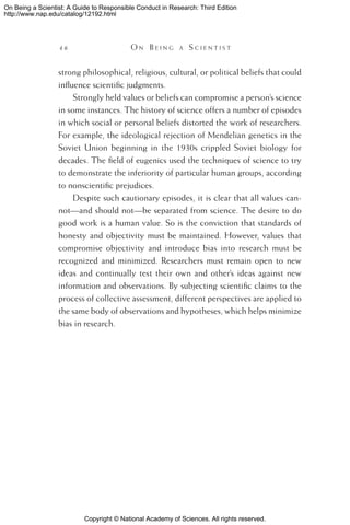 Copyright © National Academy of Sciences. All rights reserved.
On Being a Scientist: A Guide to Responsible Conduct in Research: Third Edition
http://www.nap.edu/catalog/12192.html
46 	 O n B e i n g a  S c i e n t i s t
strong philosophical, religious, cultural, or political beliefs that could
influence scientific judgments.
Strongly held values or beliefs can compromise a person’s science
in some instances. The history of science offers a number of episodes
in which social or personal beliefs distorted the work of researchers.
For example, the ideological rejection of Mendelian genetics in the
Soviet Union beginning in the 1930s crippled Soviet biology for
decades. The field of eugenics used the techniques of science to try
to demonstrate the inferiority of particular human groups, according
to nonscientific prejudices.
Despite such cautionary episodes, it is clear that all values can-
not—and should not—be separated from science. The desire to do
good work is a human value. So is the conviction that standards of
honesty and objectivity must be maintained. However, values that
compromise objectivity and introduce bias into research must be
recognized and minimized. Researchers must remain open to new
ideas and continually test their own and other’s ideas against new
information and observations. By subjecting scientific claims to the
process of collective assessment, different perspectives are applied to
the same body of observations and hypotheses, which helps minimize
bias in research.
 