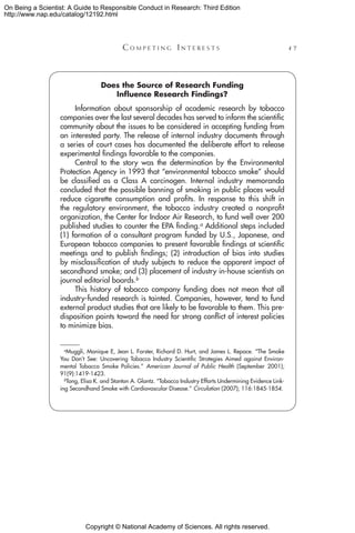 Copyright © National Academy of Sciences. All rights reserved.
On Being a Scientist: A Guide to Responsible Conduct in Research: Third Edition
http://www.nap.edu/catalog/12192.html
	 C o m p e t i n g  I n t e r e s t s 	 47
Does the Source of Research Funding
Influence Research Findings?
Information about sponsorship of academic research by tobacco
companies over the last several decades has served to inform the scientific
community about the issues to be considered in accepting funding from
an interested party. The release of internal industry documents through
a series of court cases has documented the deliberate effort to release
experimental findings favorable to the companies.
Central to the story was the determination by the Environmental
Protection Agency in 1993 that “environmental tobacco smoke” should
be classified as a Class A carcinogen. Internal industry memoranda
concluded that the possible banning of smoking in public places would
reduce cigarette consumption and profits. In response to this shift in
the regulatory environment, the tobacco industry created a nonprofit
organization, the Center for Indoor Air Research, to fund well over 200
published studies to counter the EPA finding.a Additional steps included
(1) formation of a consultant program funded by U.S., Japanese, and
European tobacco companies to present favorable findings at scientific
meetings and to publish findings; (2) introduction of bias into studies
by misclassification of study subjects to reduce the apparent impact of
secondhand smoke; and (3) placement of industry in-house scientists on
journal editorial boards.b
This history of tobacco company funding does not mean that all
industry-funded research is tainted. Companies, however, tend to fund
external product studies that are likely to be favorable to them. This pre-
disposition points toward the need for strong conflict of interest policies
to minimize bias.
  aMuggli, Monique E, Jean L. Forster, Richard D. Hurt, and James L. Repace. “The Smoke
You Don’t See: Uncovering Tobacco Industry Scientific Strategies Aimed against Environ-
mental Tobacco Smoke Policies.” American Journal of Public Health (September 2001);
91(9):1419-1423.
  bTong, Elisa K. and Stanton A. Glantz. “Tobacco Industry Efforts Undermining Evidence Link-
ing Secondhand Smoke with Cardiovascular Disease.” Circulation (2007); 116:1845-1854.
 