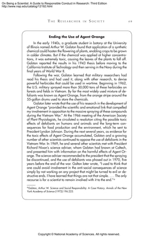 Copyright © National Academy of Sciences. All rights reserved.
On Being a Scientist: A Guide to Responsible Conduct in Research: Third Edition
http://www.nap.edu/catalog/12192.html
	 T h e  R e s e a r c h e r i n  S o c i e t y 	 49
Ending the Use of Agent Orange
In the early 1940s, a graduate student in botany at the University
of Illinois named Arthur W. Galston found that application of a synthetic
chemical could hasten the flowering of plants, enabling crops to be grown
in colder climates. But if the chemical was applied at higher concentra-
tions, it was extremely toxic, causing the leaves of the plants to fall off.
Galston reported the results in his 1943 thesis before moving to the
California Institute of Technology and then serving in the Navy during the
final years of World War II.
Following the war, Galston learned that military researchers had
read his thesis and had used it, along with other research, to devise
powerful herbicides that could be used in wartime. Beginning in 1962,
the U.S. military sprayed more than 50,000 tons of these herbicides on
forests and fields in Vietnam. By far the most widely used mixture of de-
foliants was known as Agent Orange, from the orange stripe around the
55-gallon drums used to store the chemicals.
Galston later wrote that the use of his research in the development of
Agent Orange “provided the scientific and emotional link that compelled
my involvement in opposition to the massive spraying of these compounds
during the Vietnam War.” At the 1966 meeting of the American Society
of Plant Physiologists, he circulated a resolution citing the possible toxic
effects of defoliants on humans and animals and the long-term con-
sequences for food production and the environment, which he sent to
President Lyndon Johnson. During the next several years, as evidence for
the toxic effects of Agent Orange accumulated, Galston and a growing
number of other scientists continued to oppose the use of defoliants in the
Vietnam War. In 1969, he and several other scientists met with President
Richard Nixon’s science adviser, whom Galston had known at Caltech,
and presented him with information on the harmful effects of Agent Or-
ange. The science adviser recommended to the president that the spraying
be discontinued, and the use of defoliants was phased out in 1970, five
years before the end of the war. Galton later wrote, “I used to think that
one could avoid involvement in the anti-social consequences of science
simply by not working on any project that might be turned to evil or de-
structive ends. I have learned that things are not that simple. . . . The only
recourse is for a scientist to remain involved with it to the end.”a
a Galston, Arthur W. Science and Social Responsibility: A Case History. Annals of the New
York Academy of Science (1972):196:223.
 