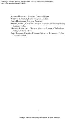 Copyright © National Academy of Sciences. All rights reserved.
On Being a Scientist: A Guide to Responsible Conduct in Research: Third Edition
http://www.nap.edu/catalog/12192.html
Kathrin Humphrey, Associate Program Officer
Neeraj P. Gorkhaly, Senior Program Assistant
Peter Hunsberger, Financial Associate
Sabrina Jedlicka, Christine Mirzayan Science  Technology Policy
Graduate Fellow
Marinina Kammersell, Christine Mirzayan Science  Technology
Policy Graduate Fellow
Kelly Kroeger, Christine Mirzayan Science  Technology Policy
Graduate Fellow
vi
 