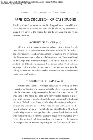 Copyright © National Academy of Sciences. All rights reserved.
On Being a Scientist: A Guide to Responsible Conduct in Research: Third Edition
http://www.nap.edu/catalog/12192.html
	 A pp e n d i x :  D i s c u s s i o n o f  C a s e  S t u d i e s 	 51
Appendix: Discussion of Case Studies
The hypothetical scenarios included in this guide raise many different
issues that can be discussed and debated. The following observations
suggest just some of the topics that can be explored but are by no
means exhaustive.
A CHANGE OF PLANS (Page 5)
Differences of opinion about when a dissertation is finished or al-
most finished are a common source of tension between Ph.D. students
and their advisers. Good communication throughout the preparation
of a dissertation is essential to avoid disappointment. Meetings should
be held regularly to review progress and discuss future plans. If a
student has difficulties discussing these issues with a thesis adviser,
as Joseph did, the other members of a thesis committee should be
willing to intervene to make sure that expectations are identified and
made clear to all parties.
THE SELECTION OF DATA (Page 10)
Deborah and Kamala’s principal obligation in writing up their
results for publication is to describe what they have done and give the
basis for their actions. Questions that they need to answer include: If
they state in the paper that data have been rejected because of prob-
lems with the power supply, should the data points still be included
in the published chart? How should they determine which points
to keep and which to reject? What kind of error analyses should be
done that both include and exclude the questionable data? How hard
should they work to salvage these data given the difficulties with
their measurements? Is the best course to focus on the systemic error
(power fluctuations) and figure out how to eliminate the fluctuations
or to repeat the experiment adjusting for the fluctuations? Consult-
 