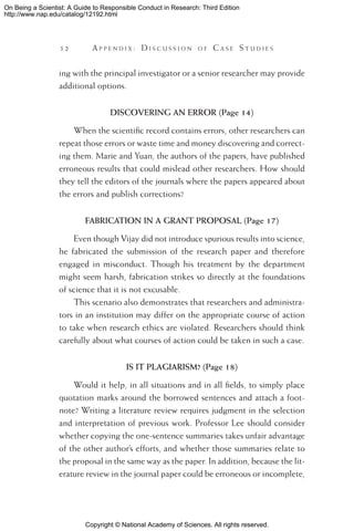 Copyright © National Academy of Sciences. All rights reserved.
On Being a Scientist: A Guide to Responsible Conduct in Research: Third Edition
http://www.nap.edu/catalog/12192.html
52 	 A pp e n d i x :  D i s c u s s i o n o f  C a s e  S t u d i e s
ing with the principal investigator or a senior researcher may provide
additional options.
DISCOVERING AN ERROR (Page 14)
When the scientific record contains errors, other researchers can
repeat those errors or waste time and money discovering and correct-
ing them. Marie and Yuan, the authors of the papers, have published
erroneous results that could mislead other researchers. How should
they tell the editors of the journals where the papers appeared about
the errors and publish corrections?
FABRICATION IN A GRANT PROPOSAL (Page 17)
Even though Vijay did not introduce spurious results into science,
he fabricated the submission of the research paper and therefore
engaged in misconduct. Though his treatment by the department
might seem harsh, fabrication strikes so directly at the foundations
of science that it is not excusable.
This scenario also demonstrates that researchers and administra-
tors in an institution may differ on the appropriate course of action
to take when research ethics are violated. Researchers should think
carefully about what courses of action could be taken in such a case.
IS IT PLAGIARISM? (Page 18)
Would it help, in all situations and in all fields, to simply place
quotation marks around the borrowed sentences and attach a foot-
note? Writing a literature review requires judgment in the selection
and interpretation of previous work. Professor Lee should consider
whether copying the one-sentence summaries takes unfair advantage
of the other author’s efforts, and whether those summaries relate to
the proposal in the same way as the paper. In addition, because the lit-
erature review in the journal paper could be erroneous or incomplete,
 