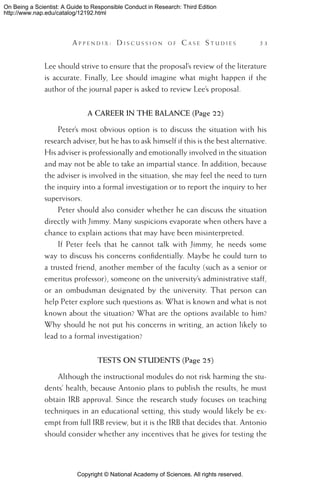 Copyright © National Academy of Sciences. All rights reserved.
On Being a Scientist: A Guide to Responsible Conduct in Research: Third Edition
http://www.nap.edu/catalog/12192.html
	 A pp e n d i x :  D i s c u s s i o n o f  C a s e  S t u d i e s 	 53
Lee should strive to ensure that the proposal’s review of the literature
is accurate. Finally, Lee should imagine what might happen if the
author of the journal paper is asked to review Lee’s proposal.
A CAREER IN THE BALANCE (Page 22)
Peter’s most obvious option is to discuss the situation with his
research adviser, but he has to ask himself if this is the best alternative.
His adviser is professionally and emotionally involved in the situation
and may not be able to take an impartial stance. In addition, because
the adviser is involved in the situation, she may feel the need to turn
the inquiry into a formal investigation or to report the inquiry to her
supervisors.
Peter should also consider whether he can discuss the situation
directly with Jimmy. Many suspicions evaporate when others have a
chance to explain actions that may have been misinterpreted.
If Peter feels that he cannot talk with Jimmy, he needs some
way to discuss his concerns confidentially. Maybe he could turn to
a trusted friend, another member of the faculty (such as a senior or
emeritus professor), someone on the university’s administrative staff,
or an ombudsman designated by the university. That person can
help Peter explore such questions as: What is known and what is not
known about the situation? What are the options available to him?
Why should he not put his concerns in writing, an action likely to
lead to a formal investigation?
TESTS ON STUDENTS (Page 25)
Although the instructional modules do not risk harming the stu-
dents’ health, because Antonio plans to publish the results, he must
obtain IRB approval. Since the research study focuses on teaching
techniques in an educational setting, this study would likely be ex-
empt from full IRB review, but it is the IRB that decides that. Antonio
should consider whether any incentives that he gives for testing the
 