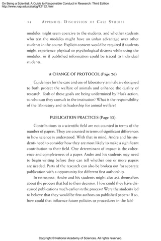 Copyright © National Academy of Sciences. All rights reserved.
On Being a Scientist: A Guide to Responsible Conduct in Research: Third Edition
http://www.nap.edu/catalog/12192.html
54 	 A pp e n d i x :  D i s c u s s i o n o f  C a s e  S t u d i e s
modules might seem coercive to the students, and whether students
who test the modules might have an unfair advantage over other
students in the course. Explicit consent would be required if students
might experience physical or psychological distress while using the
modules, or if published information could be traced to individual
students.
A CHANGE OF PROTOCOL (Page 26)
Guidelines for the care and use of laboratory animals are designed
to both protect the welfare of animals and enhance the quality of
research. Both of these goals are being undermined by Hua’s action,
so who can they consult in the institution? What is the responsibility
of the laboratory and its leadership for animal welfare?
PUBLICATION PRACTICES (Page 32)
Contributions to a scientific field are not counted in terms of the
number of papers. They are counted in terms of significant differences
in how science is understood. With that in mind, Andre and his stu-
dents need to consider how they are most likely to make a significant
contribution to their field. One determinant of impact is the coher-
ence and completeness of a paper. Andre and his students may need
to begin writing before they can tell whether one or more papers
are needed. Parts of the research can also be broken out for separate
publication with a opportunity for different first authorship.
In retrospect, Andre and his students might also ask themselves
about the process that led to their decision. How could they have dis-
cussed publications much earlier in the process? Were the students led
to believe that they would be first authors on published papers? If so,
how could that influence future policies or procedures in the lab?
 