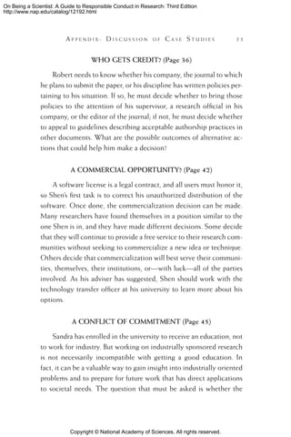 Copyright © National Academy of Sciences. All rights reserved.
On Being a Scientist: A Guide to Responsible Conduct in Research: Third Edition
http://www.nap.edu/catalog/12192.html
	 A pp e n d i x :  D i s c u s s i o n o f  C a s e  S t u d i e s 	 55
WHO GETS CREDIT? (Page 36)
Robert needs to know whether his company, the journal to which
he plans to submit the paper, or his discipline has written policies per-
taining to his situation. If so, he must decide whether to bring those
policies to the attention of his supervisor, a research official in his
company, or the editor of the journal; if not, he must decide whether
to appeal to guidelines describing acceptable authorship practices in
other documents. What are the possible outcomes of alternative ac-
tions that could help him make a decision?
A COMMERCIAL OPPORTUNITY? (Page 42)
A software license is a legal contract, and all users must honor it,
so Shen’s first task is to correct his unauthorized distribution of the
software. Once done, the commercialization decision can be made.
Many researchers have found themselves in a position similar to the
one Shen is in, and they have made different decisions. Some decide
that they will continue to provide a free service to their research com-
munities without seeking to commercialize a new idea or technique.
Others decide that commercialization will best serve their communi-
ties, themselves, their institutions, or—with luck—all of the parties
involved. As his adviser has suggested, Shen should work with the
technology transfer officer at his university to learn more about his
options.
A CONFLICT OF COMMITMENT (Page 45)
Sandra has enrolled in the university to receive an education, not
to work for industry. But working on industrially sponsored research
is not necessarily incompatible with getting a good education. In
fact, it can be a valuable way to gain insight into industrially oriented
problems and to prepare for future work that has direct applications
to societal needs. The question that must be asked is whether the
 