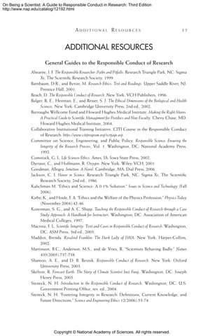 Copyright © National Academy of Sciences. All rights reserved.
On Being a Scientist: A Guide to Responsible Conduct in Research: Third Edition
http://www.nap.edu/catalog/12192.html
	 A d d i t i o n a l  R e s o u r c e s 	 57
Additional Resources
General Guides to the Responsible Conduct of Research
Ahearne, J. F. The Responsible Researcher: Paths and Pitfalls. Research Triangle Park, NC: Sigma
Xi, The Scientific Research Society, 1999.
Barnbaum, D.R., and Byron, M. Research Ethics: Text and Readings. Upper Saddle River, NJ:
Prentice Hall, 2001.
Beach, D. The Responsible Conduct of Research. New York: VCH Publishers, 1996.
Bulger, R. E., Heitman, E., and Reiser, S. J. The Ethical Dimensions of the Biological and Health
Sciences. New York: Cambridge University Press, 2nd ed., 2002.
Burroughs Wellcome Fund and Howard Hughes Medical Institute. Making the Right Moves:
A Practical Guide to Scientific Management for Postdocs and New Faculty. Chevy Chase, MD:
Howard Hughes Medical Institute, 2004.
Collaborative Institutional Training Initiative. CITI Course in the Responsible Conduct
of Research: https://www.citiprogram.org/rcrpage.asp.
Committee on Science, Engineering, and Public Policy. Responsible Science: Ensuring the
Integrity of the Research Process, Vol. 1. Washington, DC: National Academy Press,
1992.
Comstock, G. L. Life Sciences Ethics. Ames, IA: Iowa State Press, 2002.
Djerassi, C., and Hoffmann, R. Oxygen. New York: Wiley-VCH, 2001.
Goodman, Allegra. Intuition: A Novel. Cambridge, MA: Dial Press, 2006.
Jackson, C. I. Honor in Science. Research Triangle Park, NC: Sigma Xi, The Scientific
Research Society, 2nd ed., 1986.
Kalichman M. “Ethics and Science: A 0.1% Solution.” Issues in Science and Technology (Fall
2006).
Kirby, K., and Houle, F. A. “Ethics and the Welfare of the Physics Profession.” Physics Today
(November 2004):42-46.
Korenman, S. G., and A. C. Shipp. Teaching the Responsible Conduct of Research through a Case
Study Approach: A Handbook for Instructors. Washington, DC: Association of American
Medical Colleges, 1997.
Macrina, F. L. Scientific Integrity: Text and Cases in Responsible Conduct of Research. Washington,
DC: ASM Press, 3rd ed., 2005.
Maddox, Brenda. Rosalind Franklin: The Dark Lady of DNA. New York: Harper-Collins,
2002.
Martinson, B.C., Anderson, M.S., and de Vries, R. “Scientists Behaving Badly.” Nature
435(2005):737-738.
Shamoo, A. E., and D. B. Resnik. Responsible Conduct of Research. New York: Oxford
University Press, 2003.
Skelton, R. Forecast Earth: The Story of Climate Scientist Inez Fung. Washington, DC: Joseph
Henry Press, 2005.
Steneck, N. H. Introduction to the Responsible Conduct of Research. Washington, DC: U.S.
Government Printing Office, rev. ed., 2004.
Steneck, N. H. “Fostering Integrity in Research: Definitions, Current Knowledge, and
Future Directions.” Science and Engineering Ethics 12(2006):53-74.
 