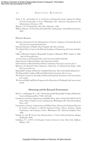 Copyright © National Academy of Sciences. All rights reserved.
On Being a Scientist: A Guide to Responsible Conduct in Research: Third Edition
http://www.nap.edu/catalog/12192.html
58 	 A d d i t i o n a l  R e s o u r c e s
Teich, A. H., and Frankel, M. S. Good Science and Responsible Scientists: Meeting the Challenge
of Fraud and Misconduct in Science. Washington, DC: American Association for the
Advancement of Science, 1992.
Watson, J. D. The Double Helix. New York: Atheneum, 1968.
Wilkins, Maurice. The Third Man of the Double Helix: Autobiography. Oxford University Press,
2003.
Electronic Resources
American Association for the Advancement of Science, Integrity in Scientific Research:
http://www.aaas.org/spp/video/website.htm.
National Institutes of Health, Ethics Program: http://ethics.od.nih.gov.
The Online Ethics Center at the National Academy of Engineering: http://www.onlineethics.
org.
Office of Research Integrity. Responsible Conduct of Research (RCR). August 6, 2006.
http://ori.hhs.gov/education.
On-line Sources for Research Ethics: http://www.unmc.edu/ethics/links.html.
Open Seminar in Research Ethics: http://openseminar.org/ethics.
Open Seminar in Research Ethics Online Community: http://gsoars.acsad.ncsu.edu:85/.
Resources for Research Ethics Education. University of California-San Diego. 2008:
http://research-ethics.net.
Responsible Conduct of Research. Columbia University: http://ccnmtl.columbia.edu/projects/rcr.
The Responsible Conduct of Research Education Consortium: http://rcrec.org.
The Poynter Center for the Study of Ethics and American Institutions: http://www.indiana.
edu/~poynter.
The Survival Skills and Ethics Program at the University of Pittsburgh: http://www.survival.
pitt.edu.
Mentoring and the Research Environment
Bird, S. J., and Sprague, R. L. (eds.) “Mentoring and the Responsible Conduct of Research.”
Science and Engineering Ethics 7(2001):449-640.
Committee on Science, Engineering, and Public Policy. Adviser, Teacher, Role Model, Friend: On
Being a Mentor to Students in Science and Engineering. Washington, DC: National Academy
Press, 1997.
Committee on Science, Engineering, and Public Policy. Enhancing the Postdoctoral Experience
for Scientists and Engineers: A Guide for Postdoctoral Scholars, Advisers, Institutions, Funding
Organizations, and Disciplinary Societies. Washington, DC: National Academy Press,
2000.
Darling, Lu Ann W. Discover Your Mentoring Mosaic: A Guide to Enhanced Mentoring. Bangor:
Booklocker, 2006.
Feibelman, P. J. A Ph.D. Is Not Enough! A Guide to Survival in Science. New York: Addison-
Wesley, 1993.
 