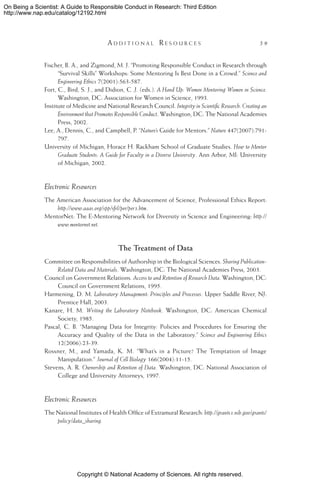 Copyright © National Academy of Sciences. All rights reserved.
On Being a Scientist: A Guide to Responsible Conduct in Research: Third Edition
http://www.nap.edu/catalog/12192.html
	 A d d i t i o n a l  R e s o u r c e s 	 59
Fischer, B. A., and Zigmond, M. J. “Promoting Responsible Conduct in Research through
“Survival Skills” Workshops: Some Mentoring Is Best Done in a Crowd.” Science and
Engineering Ethics 7(2001):563-587.
Fort, C., Bird, S. J., and Didion, C .J. (eds.). A Hand Up: Women Mentoring Women in Science.
Washington, DC: Association for Women in Science, 1993.
Institute of Medicine and National Research Council. Integrity in Scientific Research: Creating an
Environment that Promotes Responsible Conduct. Washington, DC: The National Academies
Press, 2002.
Lee, A., Dennis, C., and Campbell, P. “Nature’s Guide for Mentors.” Nature 447(2007):791-
797.
University of Michigan, Horace H. Rackham School of Graduate Studies. How to Mentor
Graduate Students: A Guide for Faculty in a Diverse University. Ann Arbor, MI: University
of Michigan, 2002.
Electronic Resources
The American Association for the Advancement of Science, Professional Ethics Report:
http://www.aaas.org/spp/sfrl/per/per3.htm.
MentorNet: The E-Mentoring Network for Diversity in Science and Engineering: http://
www.mentornet.net.
The Treatment of Data
Committee on Responsibilities of Authorship in the Biological Sciences. Sharing Publication-
Related Data and Materials. Washington, DC: The National Academies Press, 2003.
Council on Government Relations. Access to and Retention of Research Data. Washington, DC:
Council on Government Relations, 1995.
Harmening, D. M. Laboratory Management: Principles and Processes. Upper Saddle River, NJ:
Prentice Hall, 2003.
Kanare, H. M. Writing the Laboratory Notebook. Washington, DC: American Chemical
Society, 1985.
Pascal, C. B. “Managing Data for Integrity: Policies and Procedures for Ensuring the
Accuracy and Quality of the Data in the Laboratory.” Science and Engineering Ethics
12(2006):23-39.
Rossner, M., and Yamada, K. M. “What’s in a Picture? The Temptation of Image
Manipulation.” Journal of Cell Biology 166(2004):11-15.
Stevens, A. R. Ownership and Retention of Data. Washington, DC: National Association of
College and University Attorneys, 1997.
Electronic Resources
The National Institutes of Health Office of Extramural Research: http://grants1.nih.gov/grants/
policy/data_sharing.
 